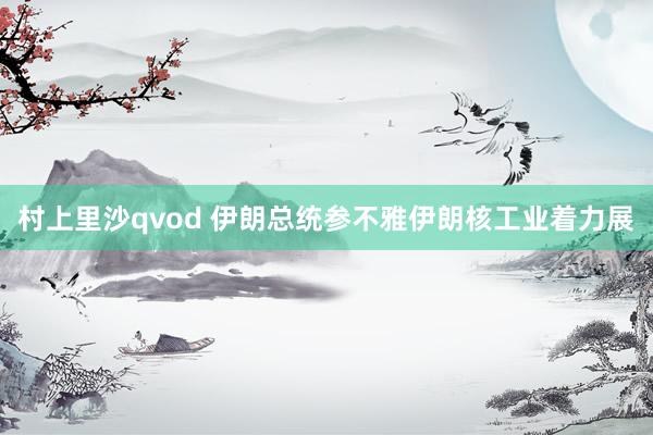 村上里沙qvod 伊朗总统参不雅伊朗核工业着力展