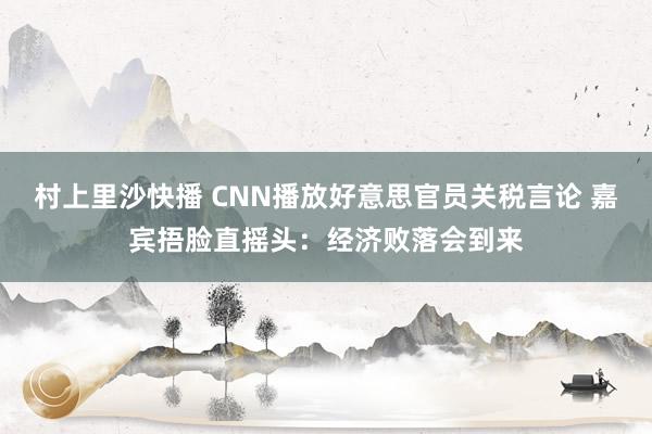 村上里沙快播 CNN播放好意思官员关税言论 嘉宾捂脸直摇头：经济败落会到来