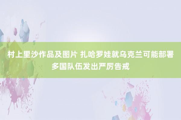 村上里沙作品及图片 扎哈罗娃就乌克兰可能部署多国队伍发出严厉告戒