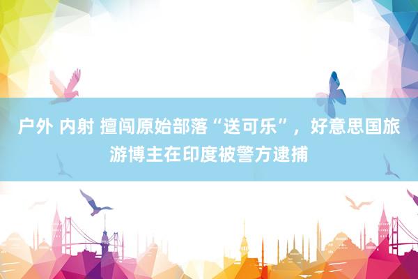 户外 内射 擅闯原始部落“送可乐”，好意思国旅游博主在印度被警方逮捕