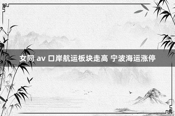 女同 av 口岸航运板块走高 宁波海运涨停
