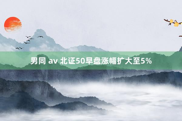 男同 av 北证50早盘涨幅扩大至5%