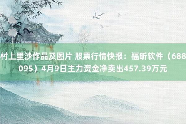 村上里沙作品及图片 股票行情快报：福昕软件（688095）4月9日主力资金净卖出457.39万元