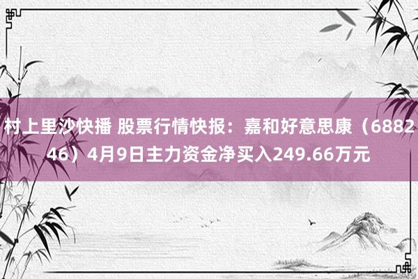 村上里沙快播 股票行情快报：嘉和好意思康（688246）4月9日主力资金净买入249.66万元