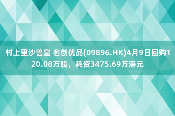 村上里沙兽皇 名创优品(09896.HK)4月9日回购120.08万股，耗资3475.69万港元