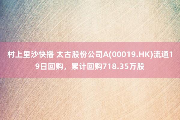 村上里沙快播 太古股份公司A(00019.HK)流通19日回购，累计回购718.35万股