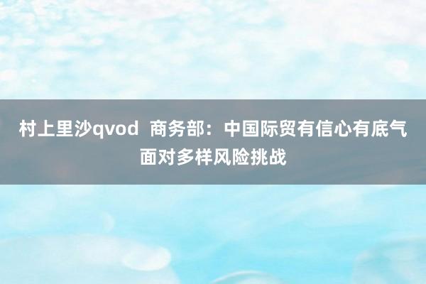 村上里沙qvod  商务部：中国际贸有信心有底气面对多样风险挑战