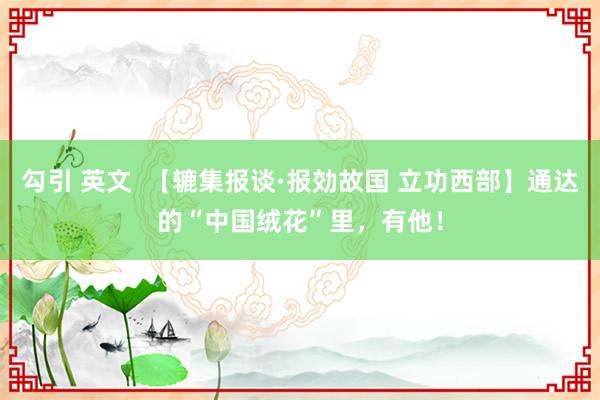 勾引 英文  【辘集报谈·报効故国 立功西部】通达的“中国绒花”里，有他！