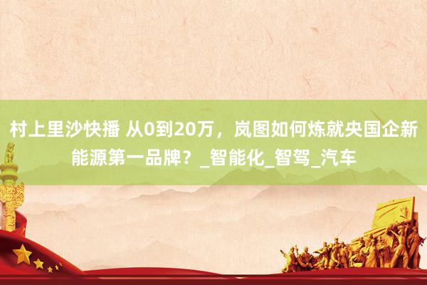 村上里沙快播 从0到20万，岚图如何炼就央国企新能源第一品牌？_智能化_智驾_汽车