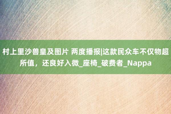 村上里沙兽皇及图片 两度播报|这款民众车不仅物超所值，还良好入微_座椅_破费者_Nappa