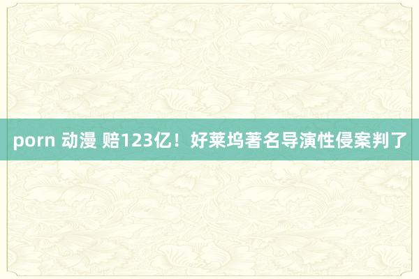 porn 动漫 赔123亿！好莱坞著名导演性侵案判了