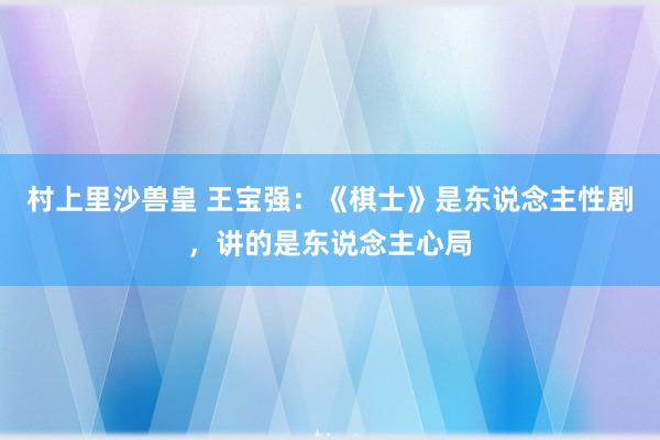 村上里沙兽皇 王宝强：《棋士》是东说念主性剧，讲的是东说念主心局