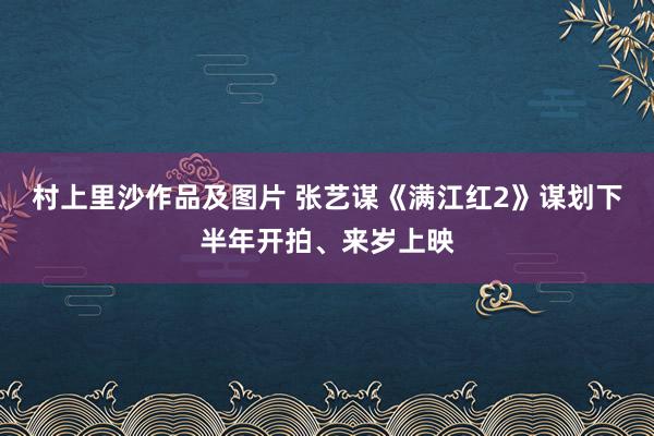 村上里沙作品及图片 张艺谋《满江红2》谋划下半年开拍、来岁上映