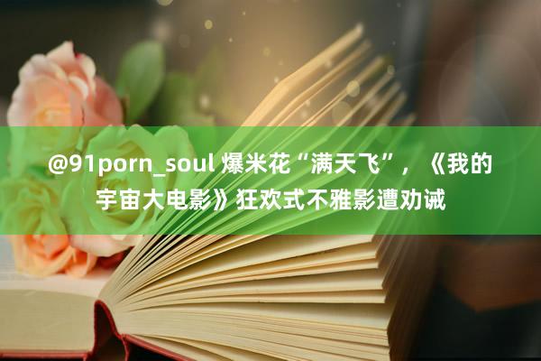 @91porn_soul 爆米花“满天飞”，《我的宇宙大电影》狂欢式不雅影遭劝诫