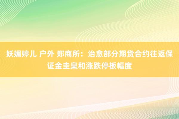 妖媚婷儿 户外 郑商所：治愈部分期货合约往返保证金圭臬和涨跌停板幅度