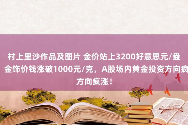 村上里沙作品及图片 金价站上3200好意思元/盎司，金饰价钱涨破1000元/克，A股场内黄金投资方向疯涨！