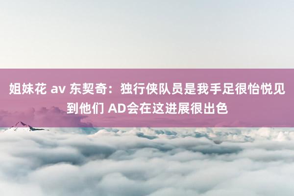 姐妹花 av 东契奇：独行侠队员是我手足很怡悦见到他们 AD会在这进展很出色