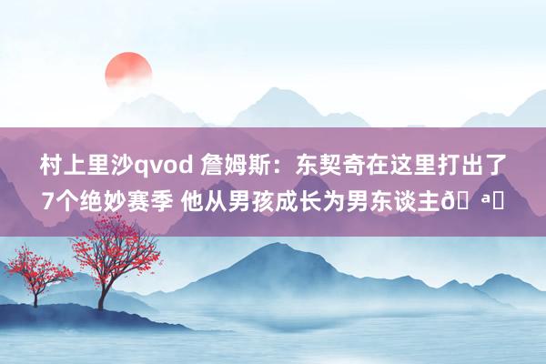 村上里沙qvod 詹姆斯：东契奇在这里打出了7个绝妙赛季 他从男孩成长为男东谈主🪄