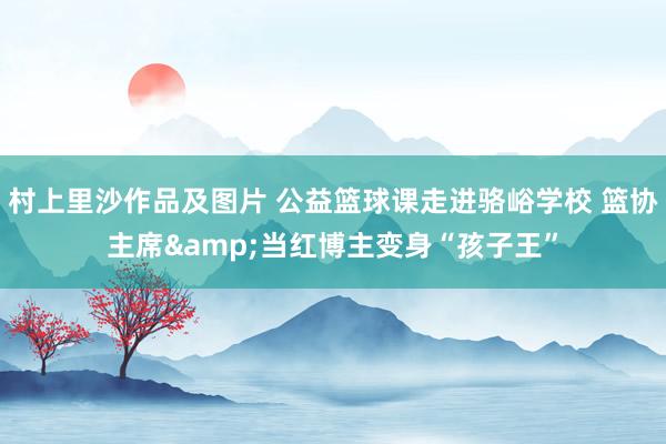 村上里沙作品及图片 公益篮球课走进骆峪学校 篮协主席&当红博主变身“孩子王”