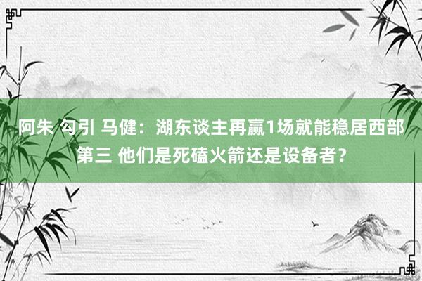 阿朱 勾引 马健：湖东谈主再赢1场就能稳居西部第三 他们是死磕火箭还是设备者？