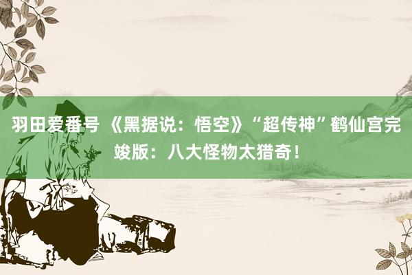羽田爱番号 《黑据说：悟空》“超传神”鹤仙宫完竣版：八大怪物太猎奇！