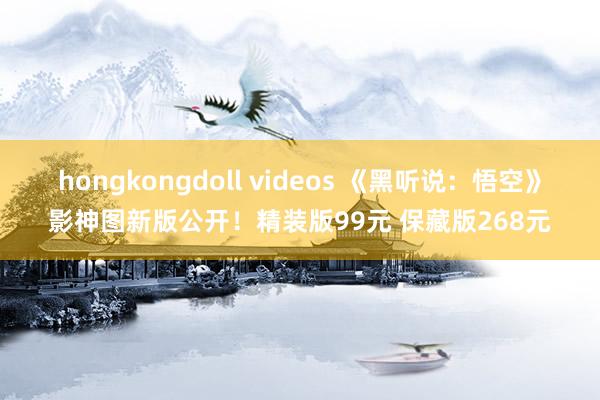 hongkongdoll videos 《黑听说：悟空》影神图新版公开！精装版99元 保藏版268元