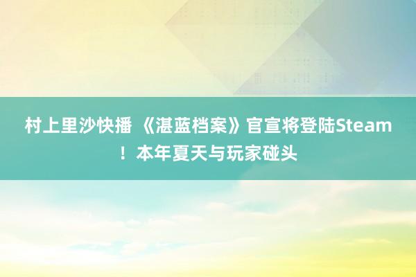 村上里沙快播 《湛蓝档案》官宣将登陆Steam！本年夏天与玩家碰头