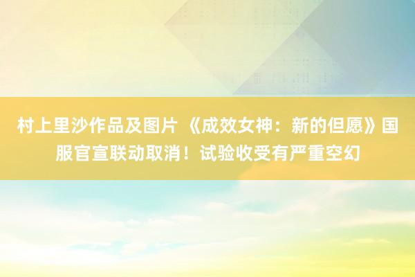 村上里沙作品及图片 《成效女神：新的但愿》国服官宣联动取消！试验收受有严重空幻
