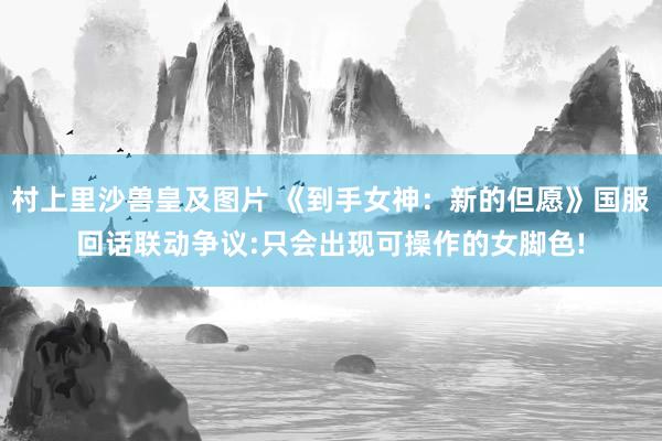 村上里沙兽皇及图片 《到手女神：新的但愿》国服回话联动争议:只会出现可操作的女脚色!