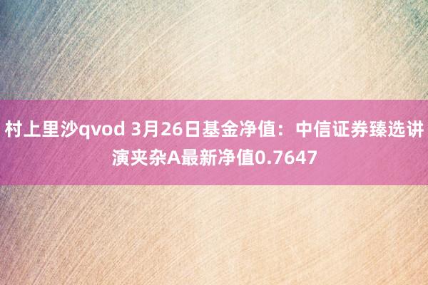 村上里沙qvod 3月26日基金净值：中信证券臻选讲演夹杂A最新净值0.7647