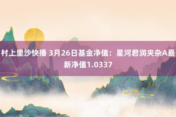 村上里沙快播 3月26日基金净值：星河君润夹杂A最新净值1.0337