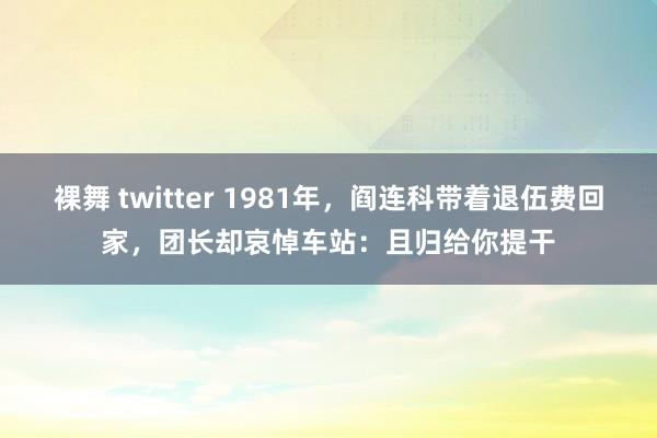 裸舞 twitter 1981年，阎连科带着退伍费回家，团长却哀悼车站：且归给你提干
