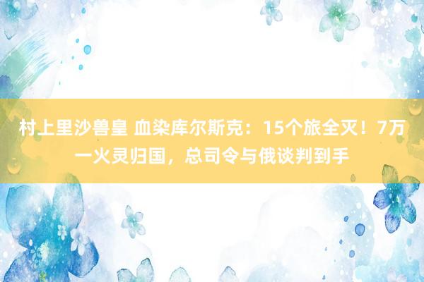 村上里沙兽皇 血染库尔斯克：15个旅全灭！7万一火灵归国，总司令与俄谈判到手