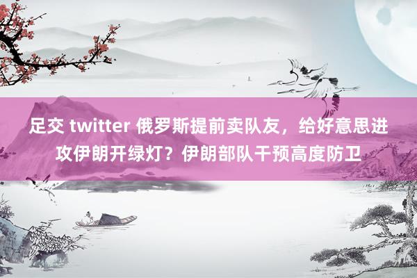 足交 twitter 俄罗斯提前卖队友，给好意思进攻伊朗开绿灯？伊朗部队干预高度防卫