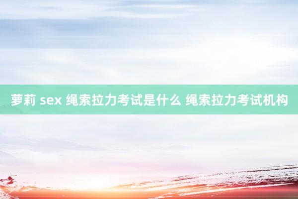 萝莉 sex 绳索拉力考试是什么 绳索拉力考试机构