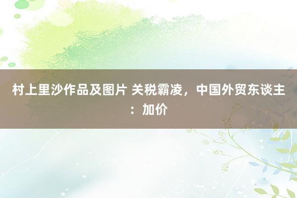 村上里沙作品及图片 关税霸凌，中国外贸东谈主：加价