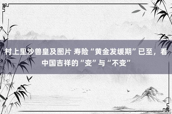 村上里沙兽皇及图片 寿险“黄金发缓期”已至，看中国吉祥的“变”与“不变”