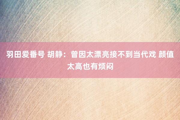 羽田爱番号 胡静：曾因太漂亮接不到当代戏 颜值太高也有烦闷