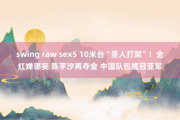 swing raw sex5 10米台“圣人打架”！全红婵谬妄 陈芋汐再夺金 中国队包揽冠亚军