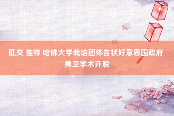 肛交 推特 哈佛大学栽培团体告状好意思国政府 捍卫学术开脱