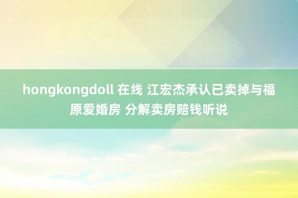hongkongdoll 在线 江宏杰承认已卖掉与福原爱婚房 分解卖房赔钱听说