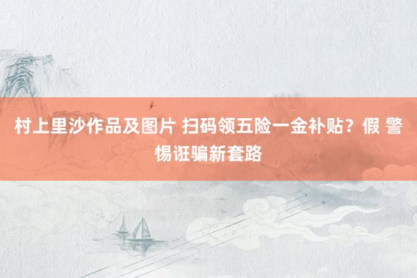 村上里沙作品及图片 扫码领五险一金补贴？假 警惕诳骗新套路