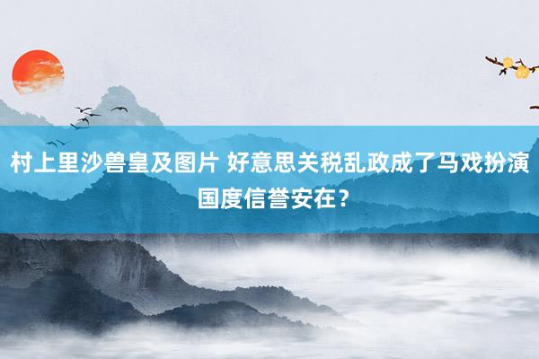 村上里沙兽皇及图片 好意思关税乱政成了马戏扮演 国度信誉安在？