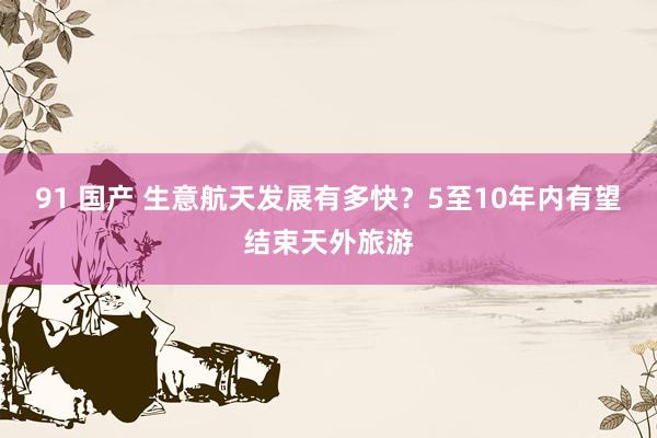 91 国产 生意航天发展有多快？5至10年内有望结束天外旅游