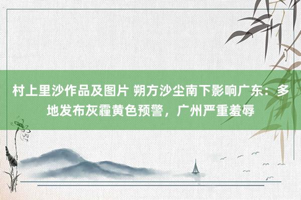 村上里沙作品及图片 朔方沙尘南下影响广东：多地发布灰霾黄色预警，广州严重羞辱