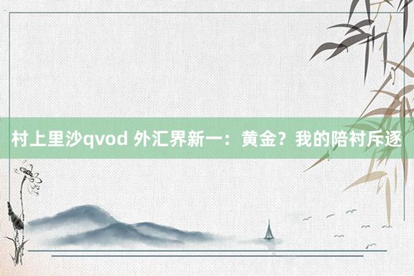 村上里沙qvod 外汇界新一：黄金？我的陪衬斥逐