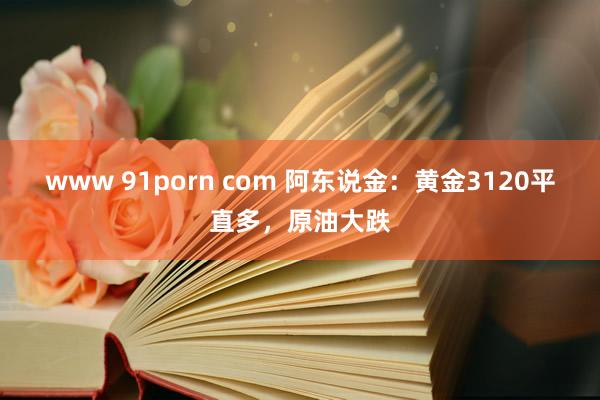 www 91porn com 阿东说金：黄金3120平直多，原油大跌