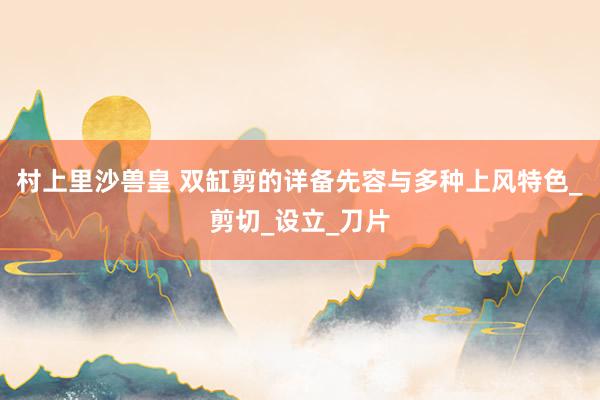 村上里沙兽皇 双缸剪的详备先容与多种上风特色_剪切_设立_刀片