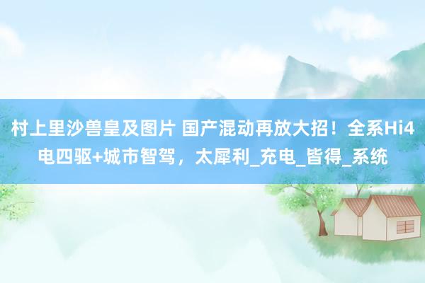 村上里沙兽皇及图片 国产混动再放大招！全系Hi4电四驱+城市智驾，太犀利_充电_皆得_系统