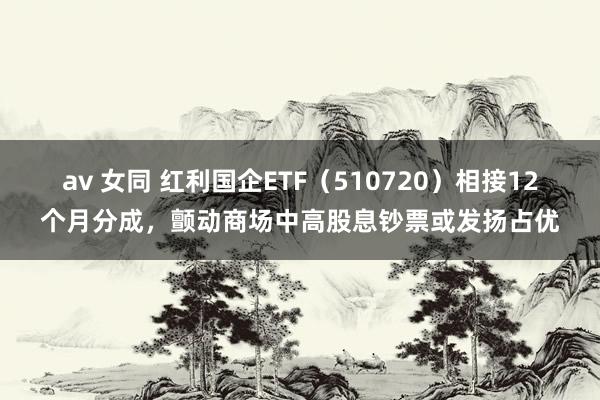 av 女同 红利国企ETF（510720）相接12个月分成，颤动商场中高股息钞票或发扬占优
